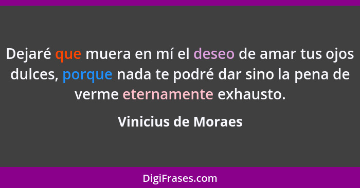 Dejaré que muera en mí el deseo de amar tus ojos dulces, porque nada te podré dar sino la pena de verme eternamente exhausto.... - Vinicius de Moraes