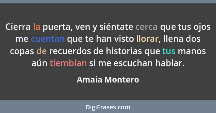 Cierra la puerta, ven y siéntate cerca que tus ojos me cuentan que te han visto llorar, llena dos copas de recuerdos de historias que... - Amaia Montero