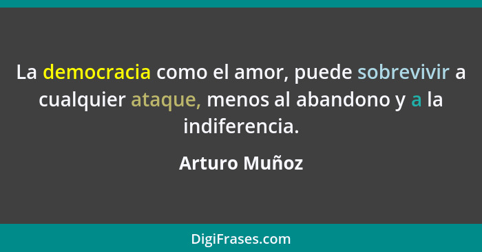 La democracia como el amor, puede sobrevivir a cualquier ataque, menos al abandono y a la indiferencia.... - Arturo Muñoz