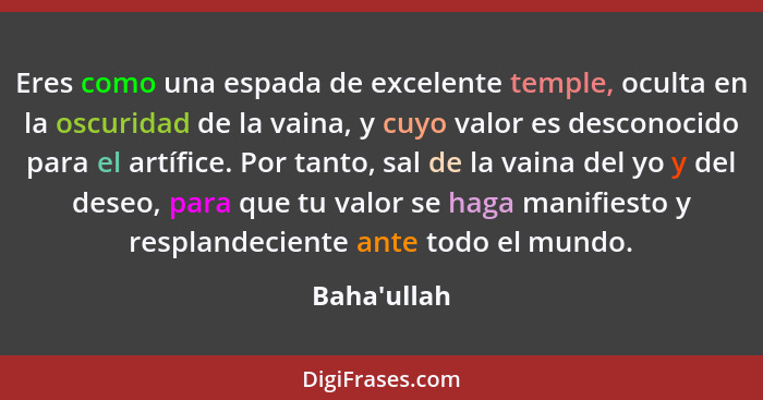 Eres como una espada de excelente temple, oculta en la oscuridad de la vaina, y cuyo valor es desconocido para el artífice. Por tanto... - Baha'ullah