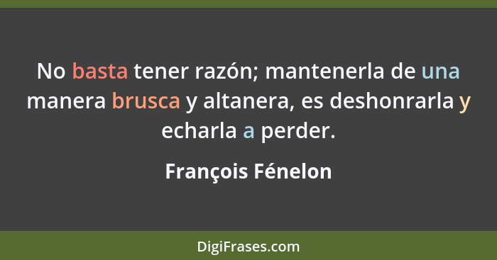 No basta tener razón; mantenerla de una manera brusca y altanera, es deshonrarla y echarla a perder.... - François Fénelon