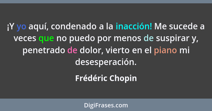 ¡Y yo aquí, condenado a la inacción! Me sucede a veces que no puedo por menos de suspirar y, penetrado de dolor, vierto en el piano... - Frédéric Chopin