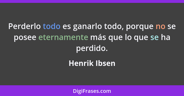 Perderlo todo es ganarlo todo, porque no se posee eternamente más que lo que se ha perdido.... - Henrik Ibsen