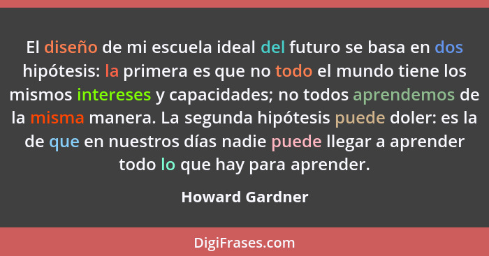 El diseño de mi escuela ideal del futuro se basa en dos hipótesis: la primera es que no todo el mundo tiene los mismos intereses y ca... - Howard Gardner