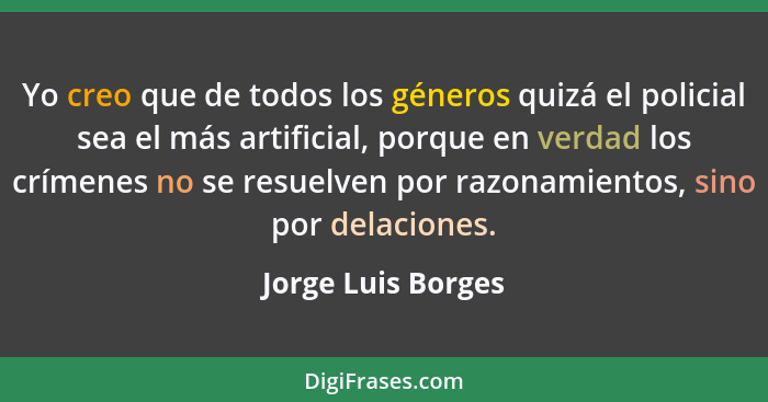 Yo creo que de todos los géneros quizá el policial sea el más artificial, porque en verdad los crímenes no se resuelven por razona... - Jorge Luis Borges