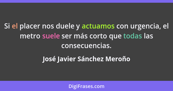 Si el placer nos duele y actuamos con urgencia, el metro suele ser más corto que todas las consecuencias.... - José Javier Sánchez Meroño