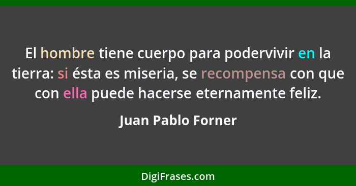 El hombre tiene cuerpo para podervivir en la tierra: si ésta es miseria, se recompensa con que con ella puede hacerse eternamente... - Juan Pablo Forner