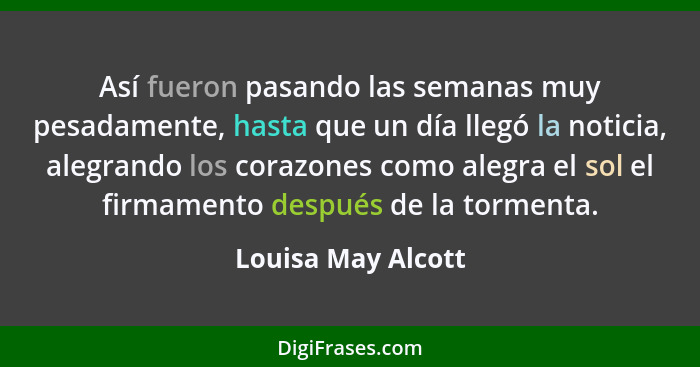 Así fueron pasando las semanas muy pesadamente, hasta que un día llegó la noticia, alegrando los corazones como alegra el sol el f... - Louisa May Alcott