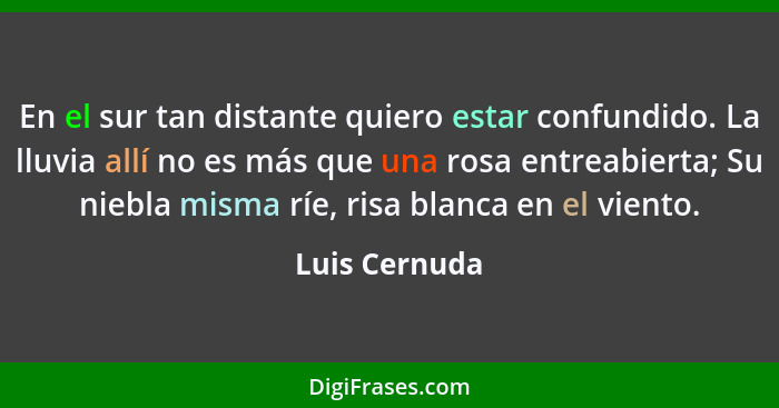 En el sur tan distante quiero estar confundido. La lluvia allí no es más que una rosa entreabierta; Su niebla misma ríe, risa blanca en... - Luis Cernuda