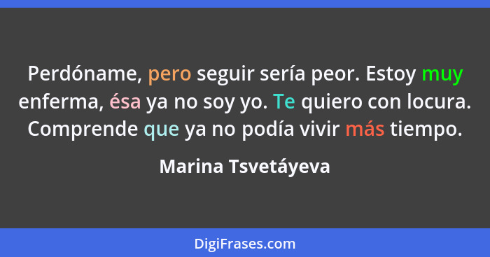 Perdóname, pero seguir sería peor. Estoy muy enferma, ésa ya no soy yo. Te quiero con locura. Comprende que ya no podía vivir más... - Marina Tsvetáyeva