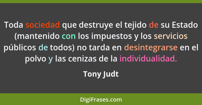 Toda sociedad que destruye el tejido de su Estado (mantenido con los impuestos y los servicios públicos de todos) no tarda en desintegrars... - Tony Judt