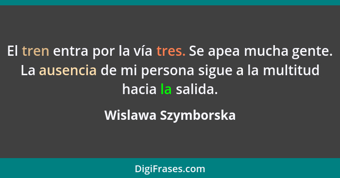 El tren entra por la vía tres. Se apea mucha gente. La ausencia de mi persona sigue a la multitud hacia la salida.... - Wislawa Szymborska