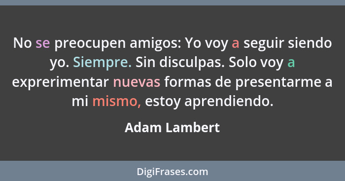 No se preocupen amigos: Yo voy a seguir siendo yo. Siempre. Sin disculpas. Solo voy a exprerimentar nuevas formas de presentarme a mi m... - Adam Lambert