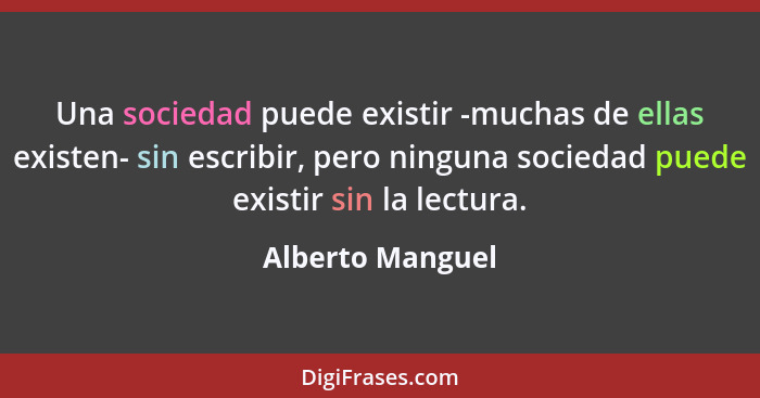 Una sociedad puede existir -muchas de ellas existen- sin escribir, pero ninguna sociedad puede existir sin la lectura.... - Alberto Manguel