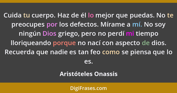 Cuida tu cuerpo. Haz de él lo mejor que puedas. No te preocupes por los defectos. Mírame a mí. No soy ningún Dios griego, pero n... - Aristóteles Onassis