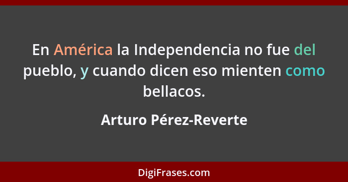 En América la Independencia no fue del pueblo, y cuando dicen eso mienten como bellacos.... - Arturo Pérez-Reverte