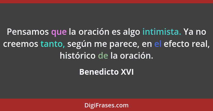 Pensamos que la oración es algo intimista. Ya no creemos tanto, según me parece, en el efecto real, histórico de la oración.... - Benedicto XVI