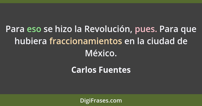 Para eso se hizo la Revolución, pues. Para que hubiera fraccionamientos en la ciudad de México.... - Carlos Fuentes