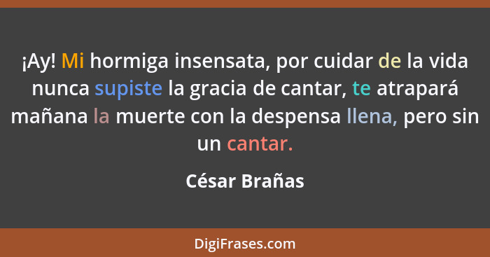 ¡Ay! Mi hormiga insensata, por cuidar de la vida nunca supiste la gracia de cantar, te atrapará mañana la muerte con la despensa llena,... - César Brañas