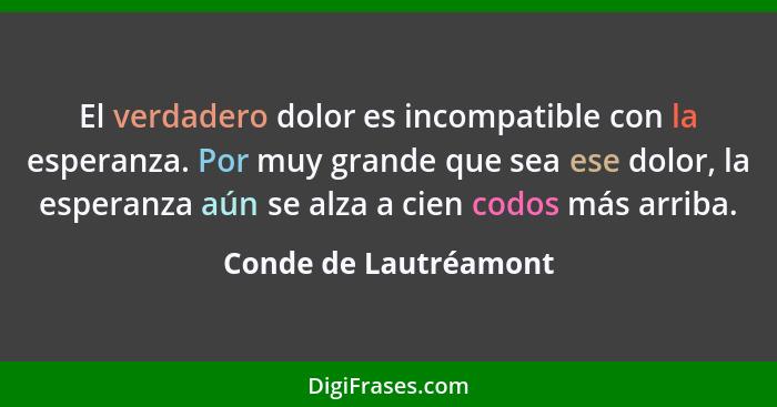 El verdadero dolor es incompatible con la esperanza. Por muy grande que sea ese dolor, la esperanza aún se alza a cien codos má... - Conde de Lautréamont