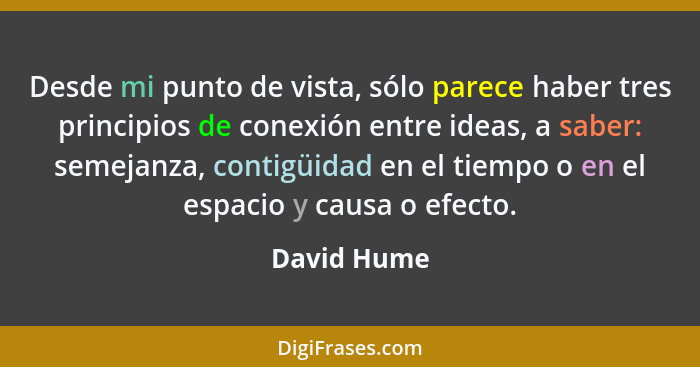 Desde mi punto de vista, sólo parece haber tres principios de conexión entre ideas, a saber: semejanza, contigüidad en el tiempo o en el... - David Hume