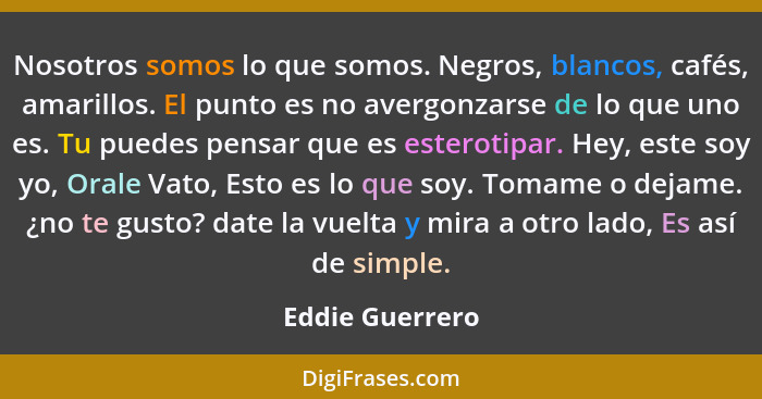 Nosotros somos lo que somos. Negros, blancos, cafés, amarillos. El punto es no avergonzarse de lo que uno es. Tu puedes pensar que es... - Eddie Guerrero