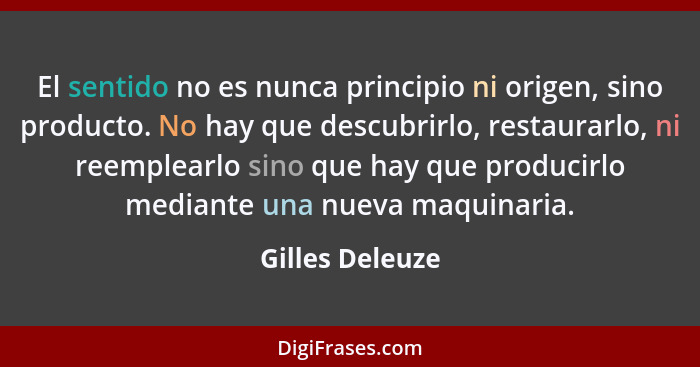 El sentido no es nunca principio ni origen, sino producto. No hay que descubrirlo, restaurarlo, ni reemplearlo sino que hay que produ... - Gilles Deleuze