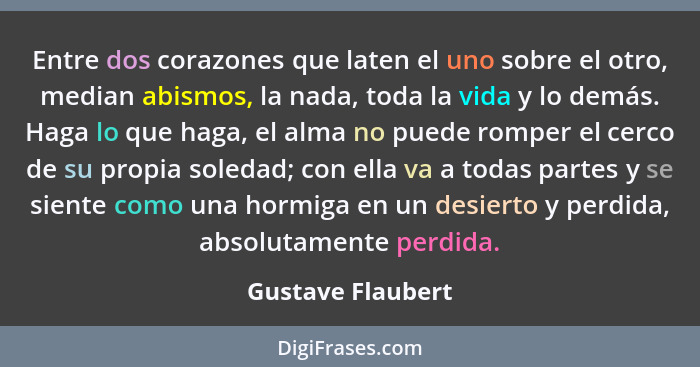 Entre dos corazones que laten el uno sobre el otro, median abismos, la nada, toda la vida y lo demás. Haga lo que haga, el alma no... - Gustave Flaubert