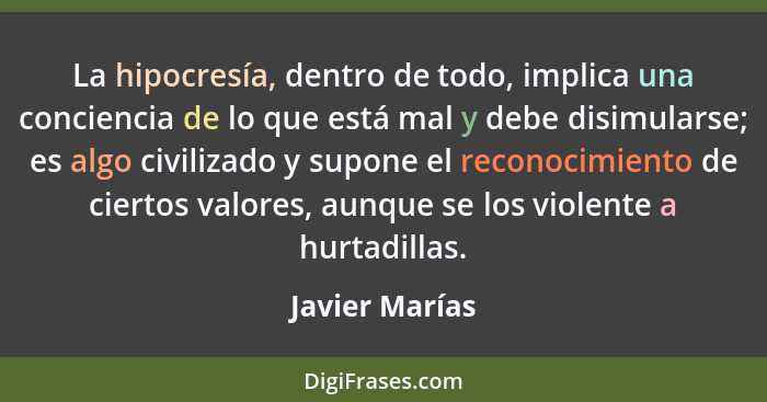 La hipocresía, dentro de todo, implica una conciencia de lo que está mal y debe disimularse; es algo civilizado y supone el reconocimi... - Javier Marías