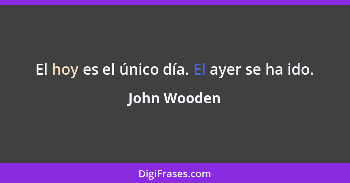 El hoy es el único día. El ayer se ha ido.... - John Wooden