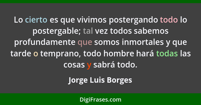 Lo cierto es que vivimos postergando todo lo postergable; tal vez todos sabemos profundamente que somos inmortales y que tarde o t... - Jorge Luis Borges