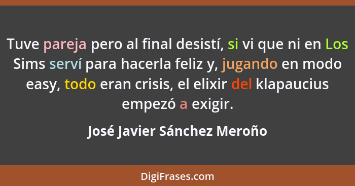 Tuve pareja pero al final desistí, si vi que ni en Los Sims serví para hacerla feliz y, jugando en modo easy, todo eran c... - José Javier Sánchez Meroño