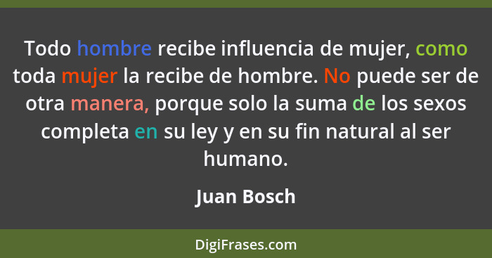 Todo hombre recibe influencia de mujer, como toda mujer la recibe de hombre. No puede ser de otra manera, porque solo la suma de los sexo... - Juan Bosch