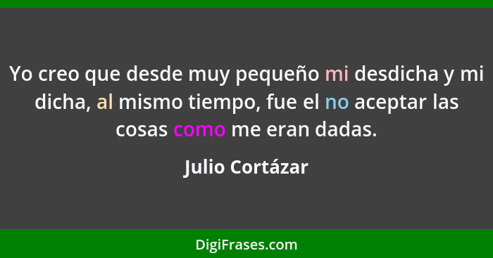 Yo creo que desde muy pequeño mi desdicha y mi dicha, al mismo tiempo, fue el no aceptar las cosas como me eran dadas.... - Julio Cortázar