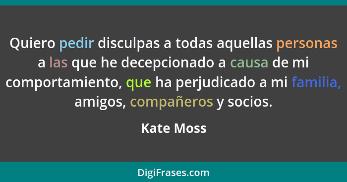 Quiero pedir disculpas a todas aquellas personas a las que he decepcionado a causa de mi comportamiento, que ha perjudicado a mi familia,... - Kate Moss