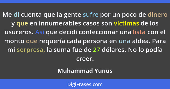 Me di cuenta que la gente sufre por un poco de dinero y que en innumerables casos son víctimas de los usureros. Así que decidí confec... - Muhammad Yunus