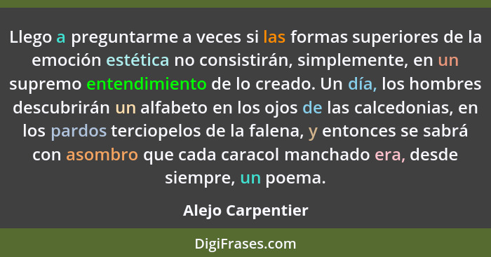 Llego a preguntarme a veces si las formas superiores de la emoción estética no consistirán, simplemente, en un supremo entendimient... - Alejo Carpentier