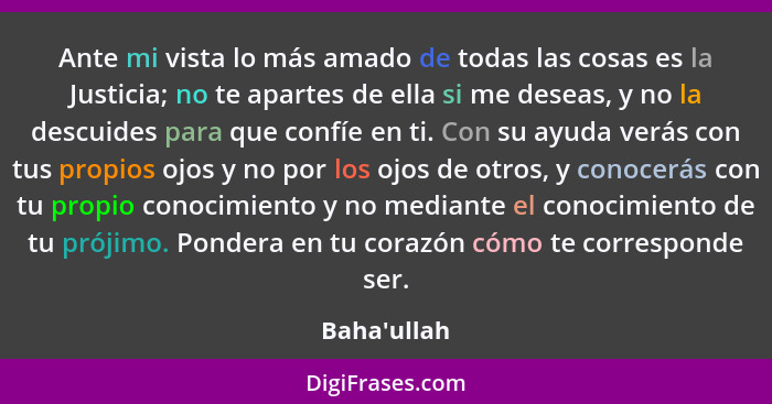 Ante mi vista lo más amado de todas las cosas es la Justicia; no te apartes de ella si me deseas, y no la descuides para que confíe e... - Baha'ullah