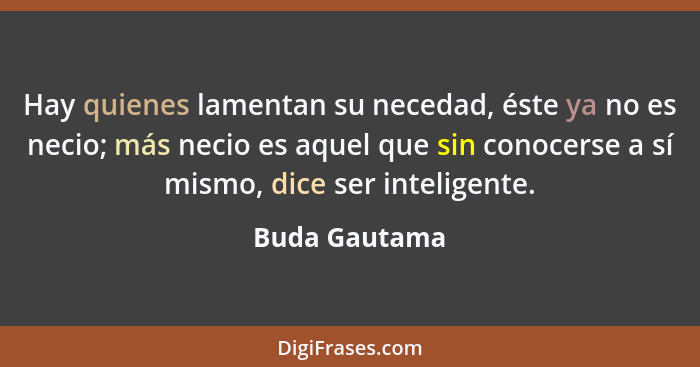 Hay quienes lamentan su necedad, éste ya no es necio; más necio es aquel que sin conocerse a sí mismo, dice ser inteligente.... - Buda Gautama