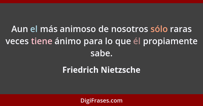 Aun el más animoso de nosotros sólo raras veces tiene ánimo para lo que él propiamente sabe.... - Friedrich Nietzsche