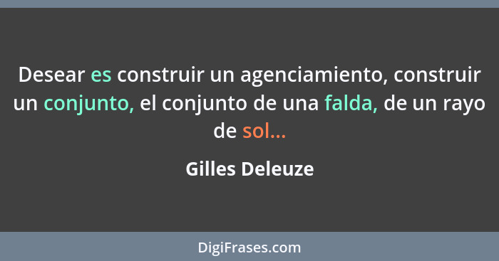 Desear es construir un agenciamiento, construir un conjunto, el conjunto de una falda, de un rayo de sol...... - Gilles Deleuze