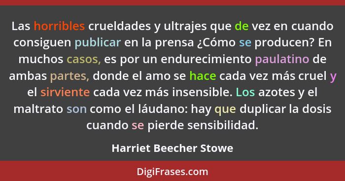 Las horribles crueldades y ultrajes que de vez en cuando consiguen publicar en la prensa ¿Cómo se producen? En muchos casos, e... - Harriet Beecher Stowe