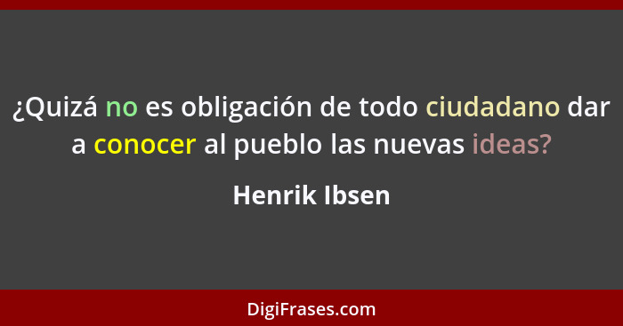 ¿Quizá no es obligación de todo ciudadano dar a conocer al pueblo las nuevas ideas?... - Henrik Ibsen