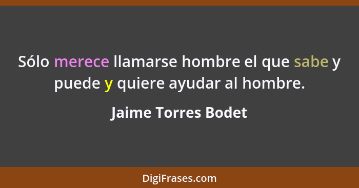 Sólo merece llamarse hombre el que sabe y puede y quiere ayudar al hombre.... - Jaime Torres Bodet