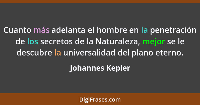 Cuanto más adelanta el hombre en la penetración de los secretos de la Naturaleza, mejor se le descubre la universalidad del plano et... - Johannes Kepler