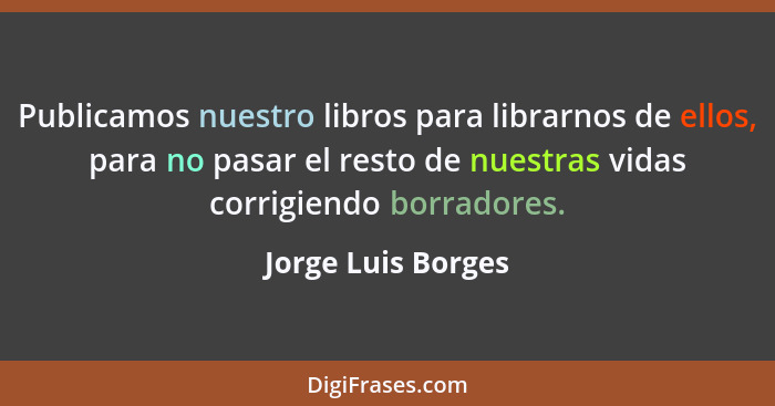Publicamos nuestro libros para librarnos de ellos, para no pasar el resto de nuestras vidas corrigiendo borradores.... - Jorge Luis Borges