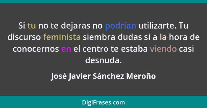 Si tu no te dejaras no podrían utilizarte. Tu discurso feminista siembra dudas si a la hora de conocernos en el centro te... - José Javier Sánchez Meroño