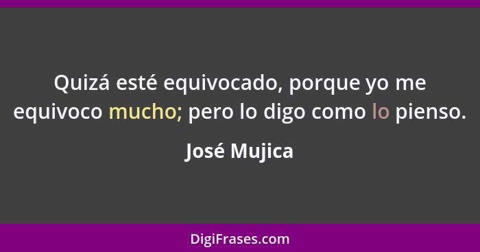 Quizá esté equivocado, porque yo me equivoco mucho; pero lo digo como lo pienso.... - José Mujica