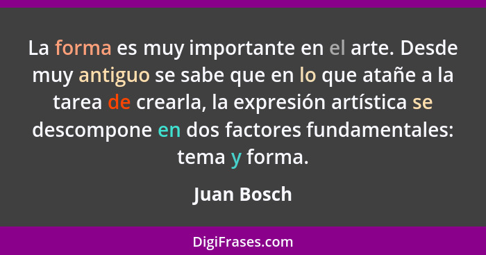 La forma es muy importante en el arte. Desde muy antiguo se sabe que en lo que atañe a la tarea de crearla, la expresión artística se des... - Juan Bosch