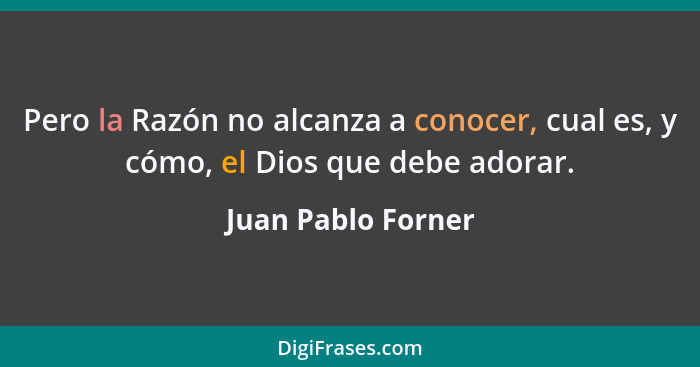 Pero la Razón no alcanza a conocer, cual es, y cómo, el Dios que debe adorar.... - Juan Pablo Forner